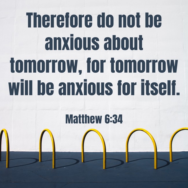 Therefore do not be anxious about tomorrow, for tomorrow will be anxious for itself. - Matthew 6:34
