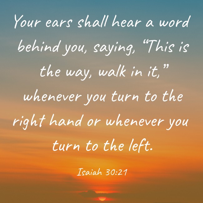 Your ears shall hear a word behind you, saying, “This is the way, walk in it,” whenever you turn to the right hand or whenever you turn to the left. - Isaiah 30:21