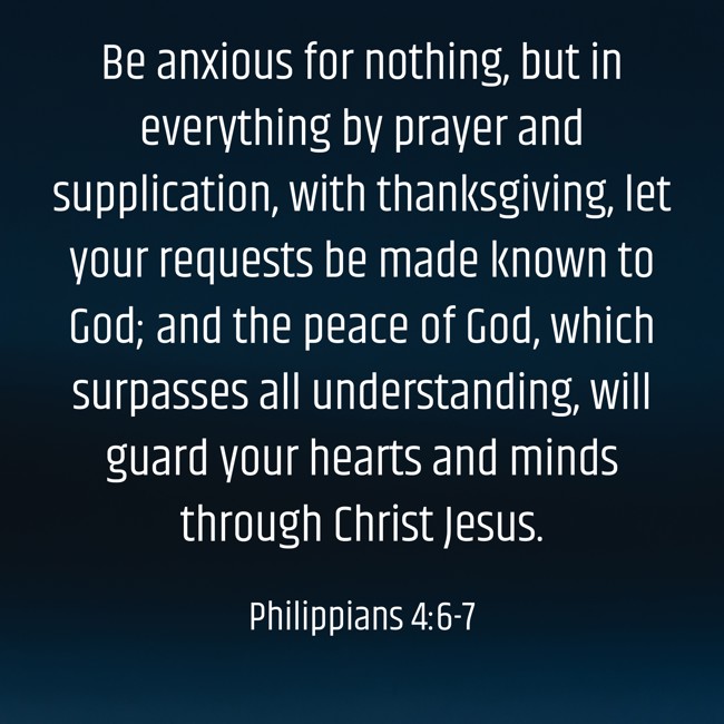 Be anxious for nothing, but in everything by prayer and supplication, with thanksgiving, let your requests be made known to God; and the peace of God, which surpasses all understanding, will guard your hearts and minds through Christ Jesus. - Philippians 4:6-7