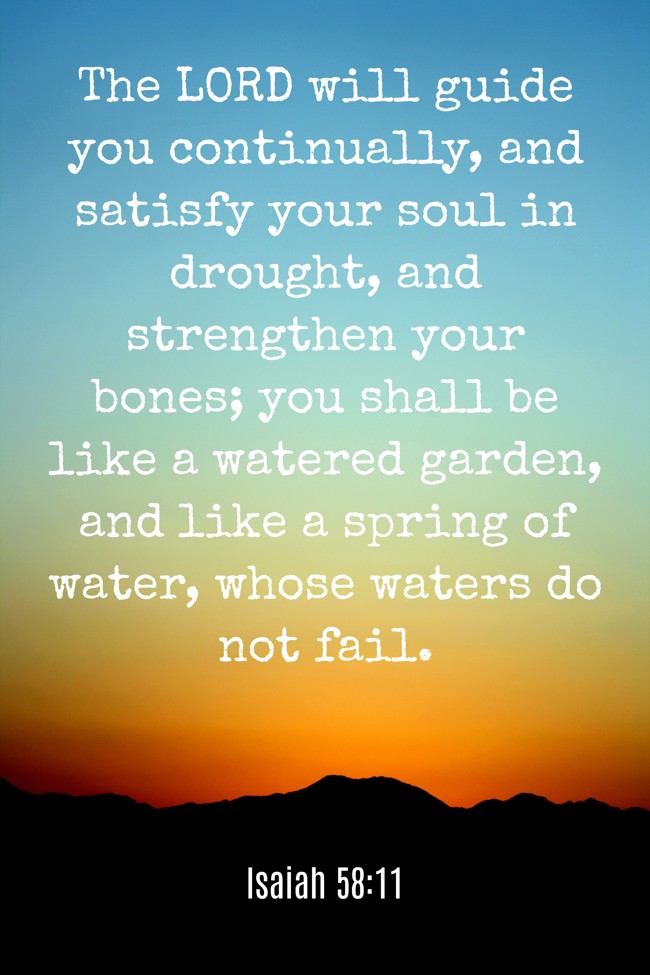 The LORD will guide you continually, and satisfy your soul in drought, and strengthen your bones; you shall be like a watered garden, and like a spring of water, whose waters do not fail. - Isaiah 58:11