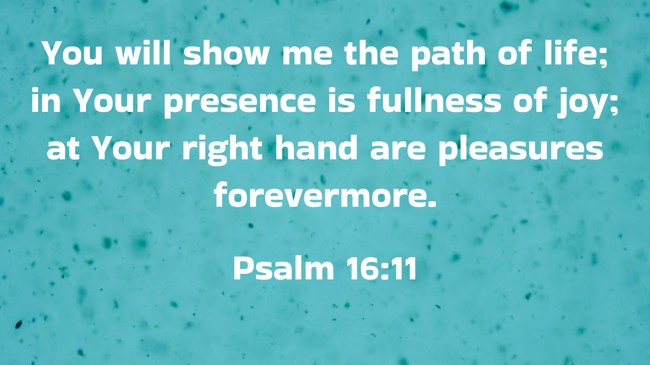 You will show me the path of life; in Your presence is fullness of joy; at Your right hand are pleasures forevermore. - Psalm 16:11