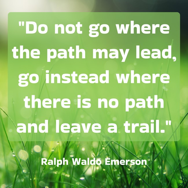 Do not go where the path may lead, go instead where there is no path and leave a trail. - Ralph Waldo Emerson