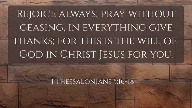 Rejoice always, pray without ceasing, in everything give thanks; for this is the will of God in Christ Jesus for you. - 1 Thessalonians 5:16-18