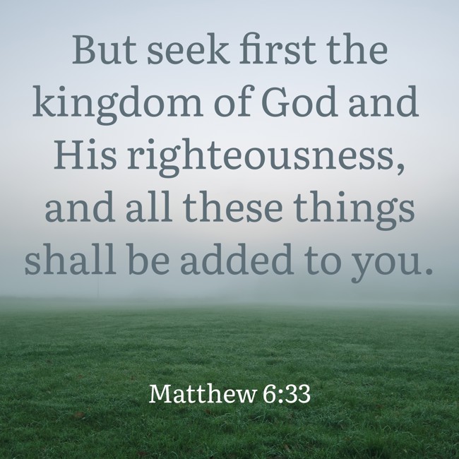 But seek first the kingdom of God and His righteousness, and all these things shall be added to you. - Matthew 6:33