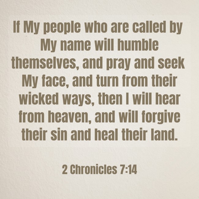 If My people who are called by My name will humble themselves, and pray and seek My face, and turn from their wicked ways, then I will hear from heaven, and will forgive their sin and heal their land. - 2 Chronicles 7:14