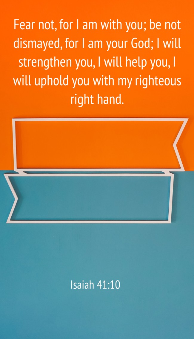  Fear not, for I am with you; be not dismayed, for I am your God; I will strengthen you, I will help you, I will uphold you with my righteous right hand.   - Isaiah 41:10 