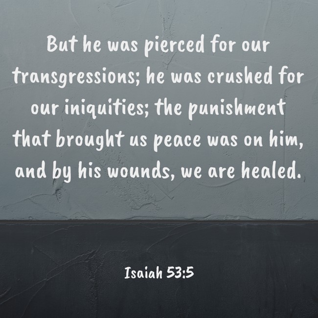  But he was pierced for our transgressions; he was crushed for our iniquities; the punishment that brought us peace was on him, and by his wounds, we are healed.   - Isaiah 53:5 