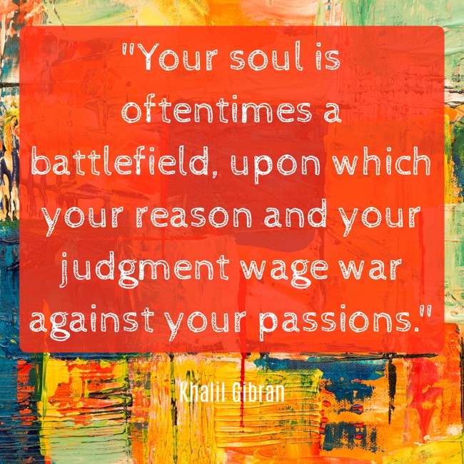 Your soul is oftentimes a battlefield, upon which your reason and your judgment wage war against your passions. - Khalil Gibran