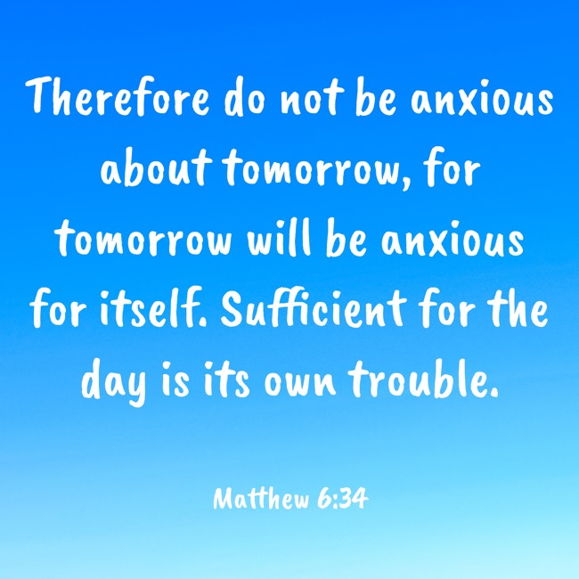  Therefore do not be anxious about tomorrow, for tomorrow will be anxious for itself. Sufficient for the day is its own trouble.   - Matthew 6:34 
