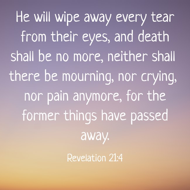  He will wipe away every tear from their eyes, and death shall be no more, neither shall there be mourning, nor crying, nor pain anymore, for the former things have passed away.   - Revelation 21:4 