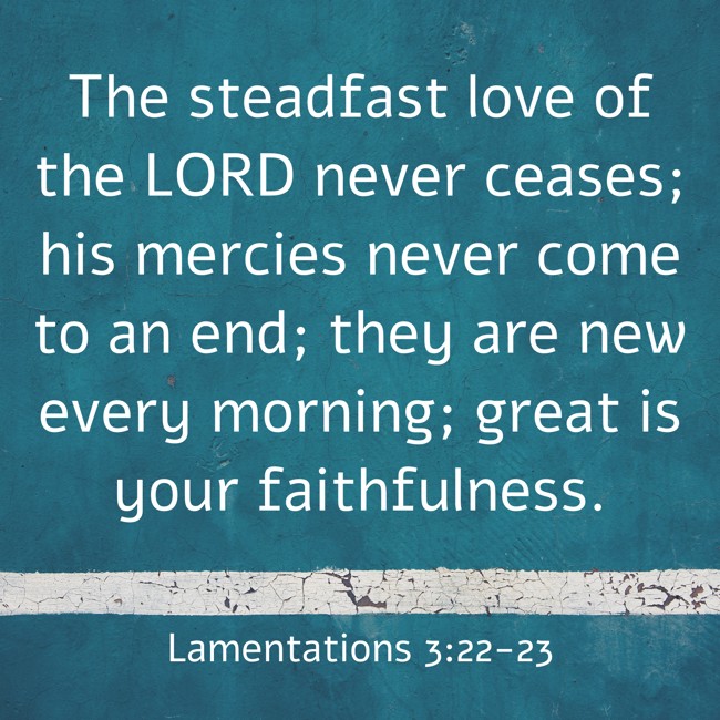  The steadfast love of the LORD never ceases; his mercies never come to an end; they are new every morning; great is your faithfulness.   - Lamentations 3:22-23 