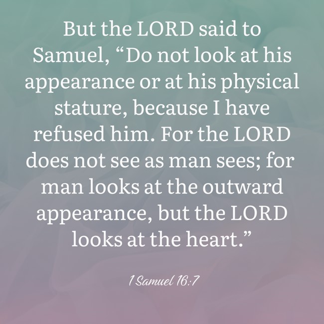  But the LORD said to Samuel, “Do not look at his appearance or at his physical stature, because I have refused him. For the LORD does not see as man sees; for man looks at the outward appearance, but the LORD looks at the heart.”   - 1 Samuel 16:7 