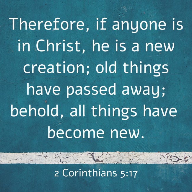  Therefore, if anyone is in Christ, he is a new creation; old things have passed away; behold, all things have become new.   - 2 Corinthians 5:17 