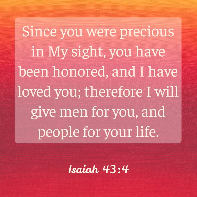  Since you were precious in My sight, you have been honored, and I have loved you; therefore I will give men for you, and people for your life.   - Isaiah 43:4 