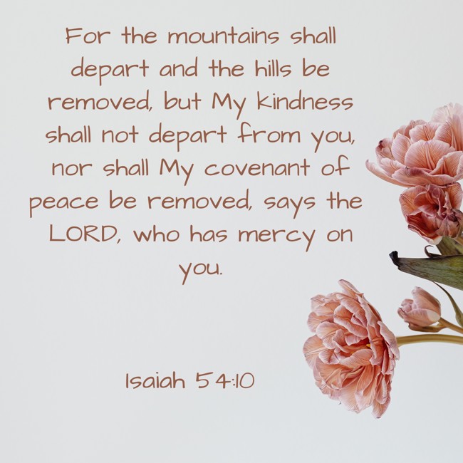  For the mountains shall depart and the hills be removed, but My kindness shall not depart from you, nor shall My covenant of peace be removed, says the LORD, who has mercy on you.   - Isaiah 54:10 