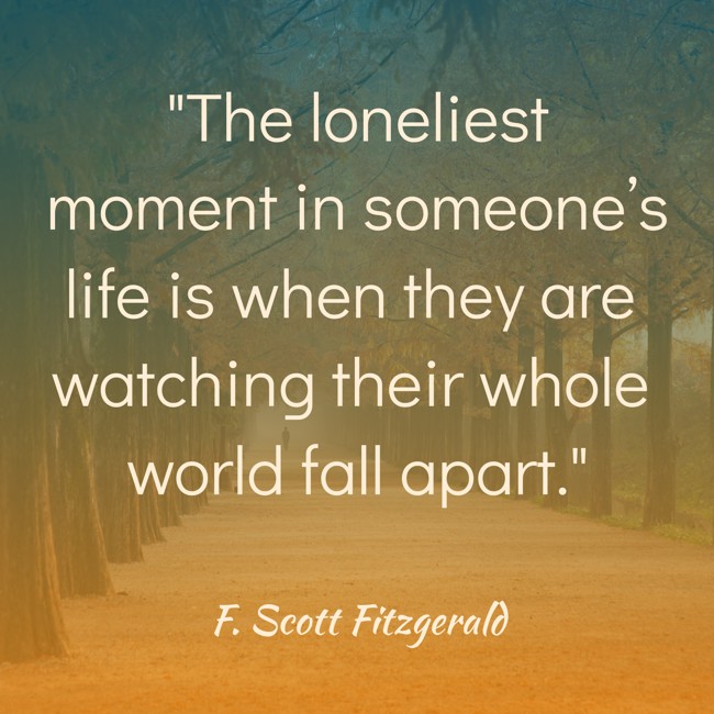  The loneliest moment in someone’s life is when they are watching their whole world fall apart.   - F. Scott Fitzgerald 
