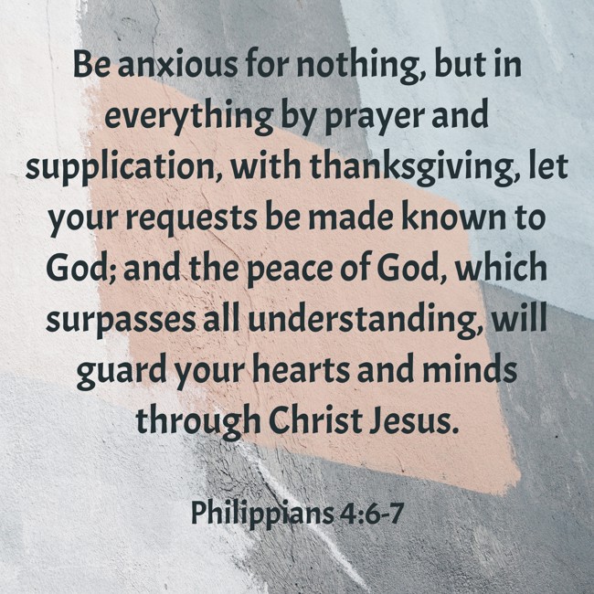 Be anxious for nothing, but in everything by prayer and supplication, with thanksgiving, let your requests be made known to God; and the peace of God, which surpasses all understanding, will guard your hearts and minds through Christ Jesus. - Philippians 4:6-7