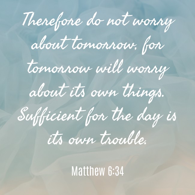 Therefore do not worry about tomorrow, for tomorrow will worry about its own things. Sufficient for the day is its own trouble. - Matthew 6:34