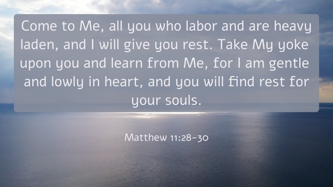 Come to Me, all you who labor and are heavy laden, and I will give you rest. Take My yoke upon you and learn from Me, for I am gentle and lowly in heart, and you will find rest for your souls. - Matthew 11:28-30