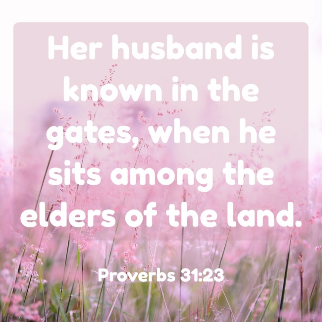 Her husband is known in the gates, when he sits among the elders of the land. - Proverbs 31:23