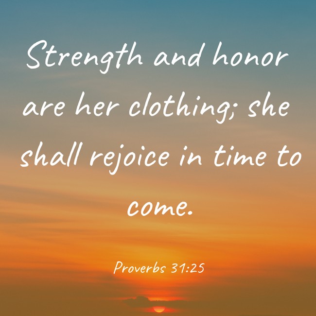 Strength and honor are her clothing; she shall rejoice in time to come. - Proverbs 31:25