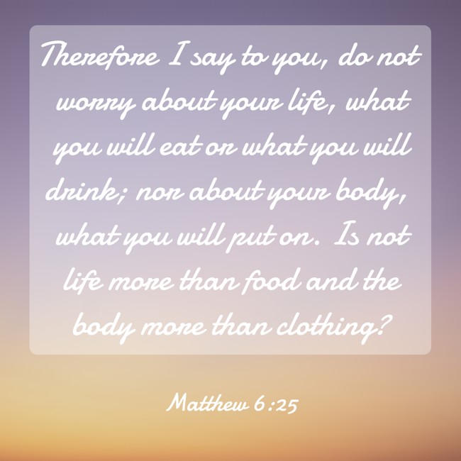 Therefore I say to you, do not worry about your life, what you will eat or what you will drink; nor about your body, what you will put on. Is not life more than food and the body more than clothing? - Matthew 6:25