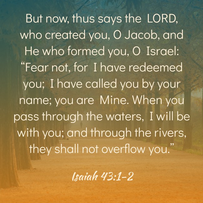 But now, thus says the LORD, who created you, O Jacob, and He who formed you, O Israel: “Fear not, for I have redeemed you; I have called you by your name; you are Mine. When you pass through the waters, I will be with you; and through the rivers, they shall not overflow you.” - Isaiah 43:1-2