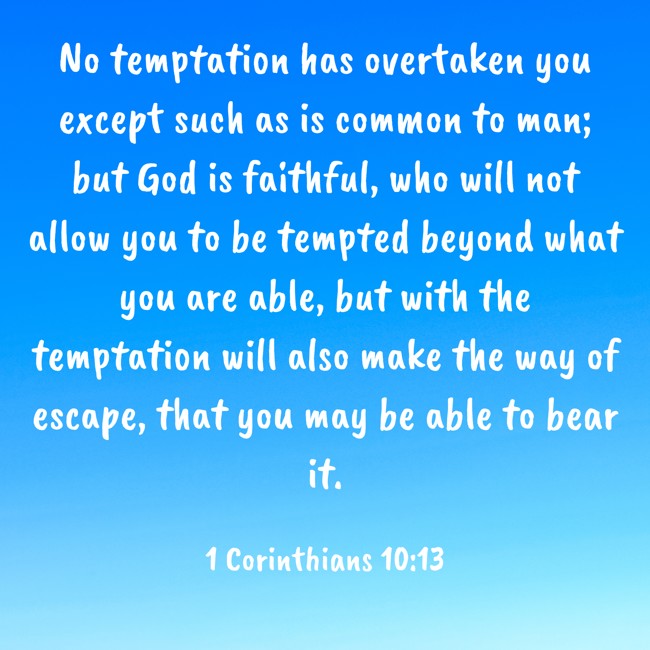 No temptation has overtaken you except such as is common to man; but God is faithful, who will not allow you to be tempted beyond what you are able, but with the temptation will also make the way of escape, that you may be able to bear it. - 1 Corinthians 10:13