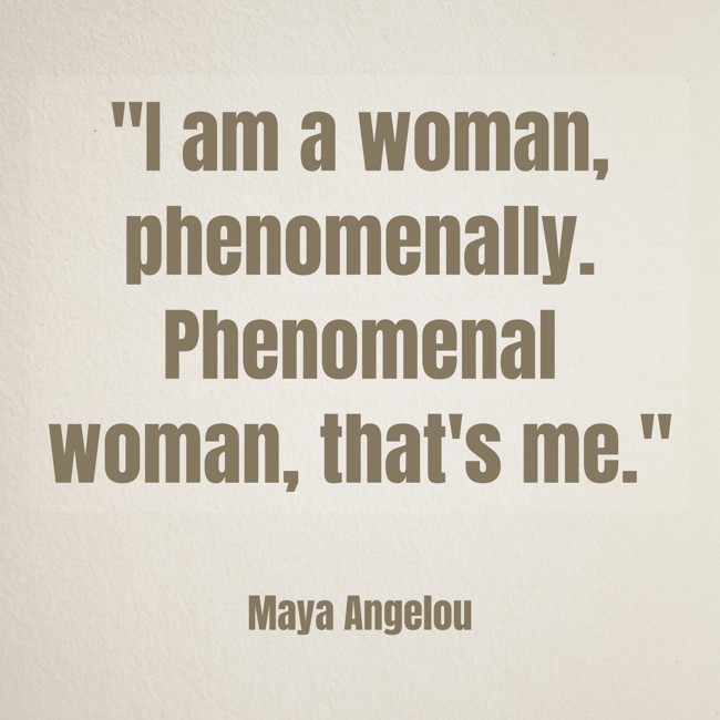 I am a woman, phenomenally. Phenomenal woman, that's me. - Maya Angelou