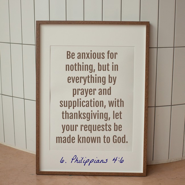 Be anxious for nothing, but in everything by prayer and supplication, with thanksgiving, let your requests be made known to God. - 6. Philippians 4:6