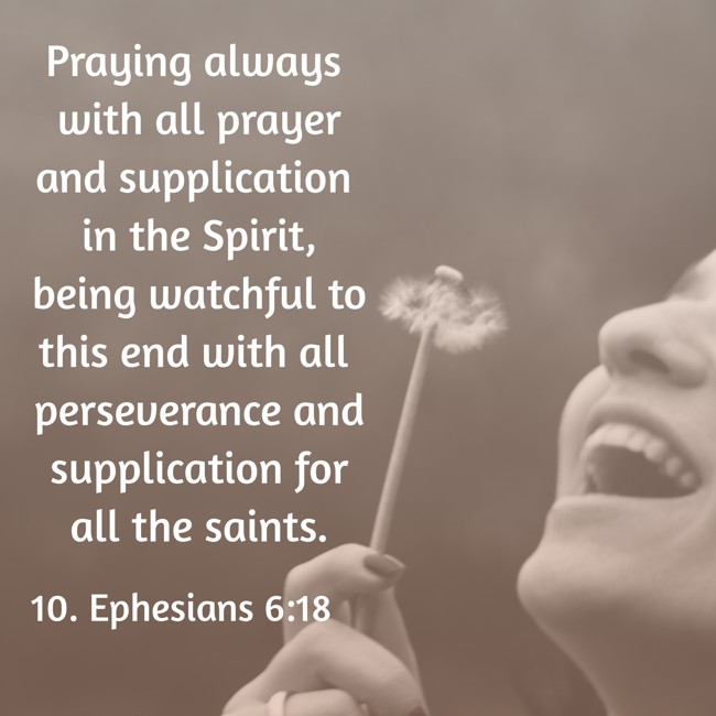 Praying always with all prayer and supplication in the Spirit, being watchful to this end with all perseverance and supplication for all the saints. - 10. Ephesians 6:18