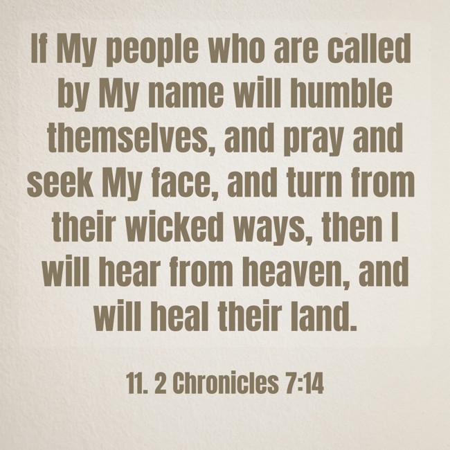 If My people who are called by My name will humble themselves, and pray and seek My face, and turn from their wicked ways, then I will hear from heaven, and will heal their land. - 11. 2 Chronicles 7:14