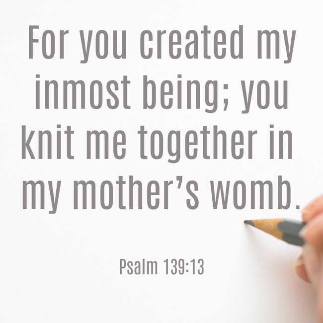 For you created my inmost being; you knit me together in my mother’s womb. - Psalm 139:13