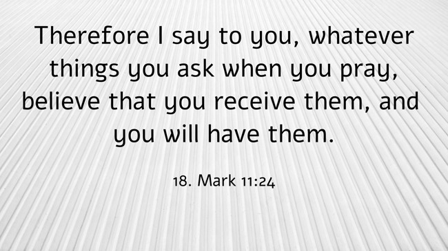 Therefore I say to you, whatever things you ask when you pray, believe that you receive them, and you will have them. - 18. Mark 11:24