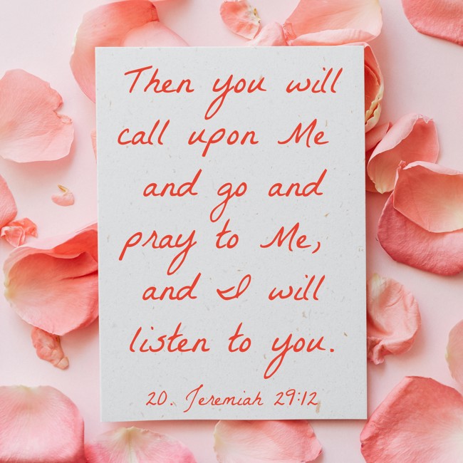 Then you will call upon Me and go and pray to Me, and I will listen to you. - 20. Jeremiah 29:12