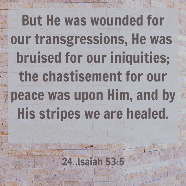 But He was wounded for our transgressions, He was bruised for our iniquities; the chastisement for our peace was upon Him, and by His stripes we are healed. - 24. Isaiah 53:5