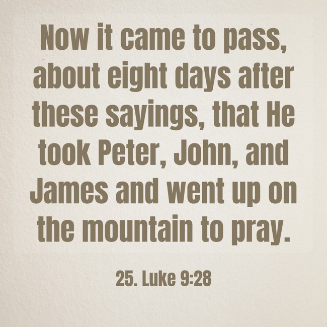 Now it came to pass, about eight days after these sayings, that He took Peter, John, and James and went up on the mountain to pray. - 25. Luke 9:28
