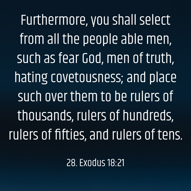 Furthermore, you shall select from all the people able men, such as fear God, men of truth, hating covetousness; and place such over them to be rulers of thousands, rulers of hundreds, rulers of fifties, and rulers of tens. - 28. Exodus 18:21