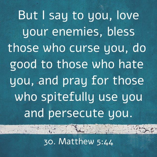 But I say to you, love your enemies, bless those who curse you, do good to those who hate you, and pray for those who spitefully use you and persecute you. - 30. Matthew 5:44
