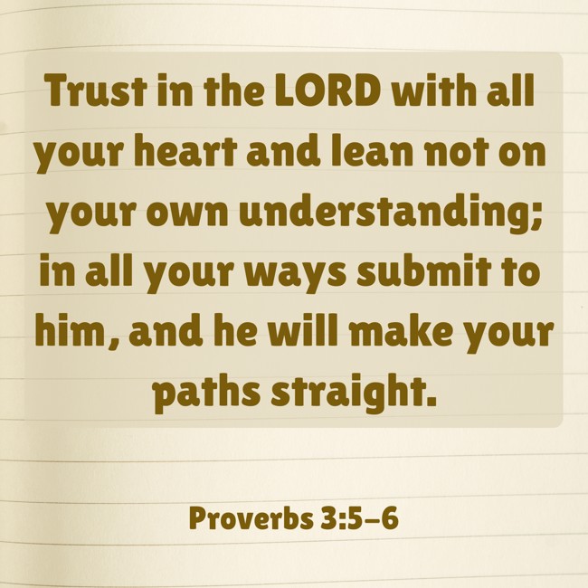 Trust in the LORD with all your heart and lean not on your own understanding; in all your ways submit to him, and he will make your paths straight. - Proverbs 3:5-6