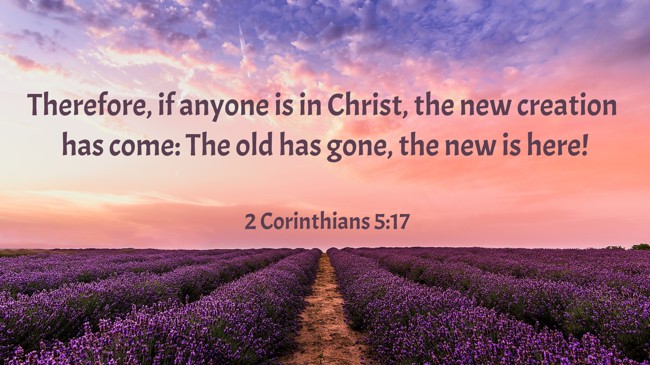Therefore, if anyone is in Christ, the new creation has come: The old has gone, the new is here! - 2 Corinthians 5:17