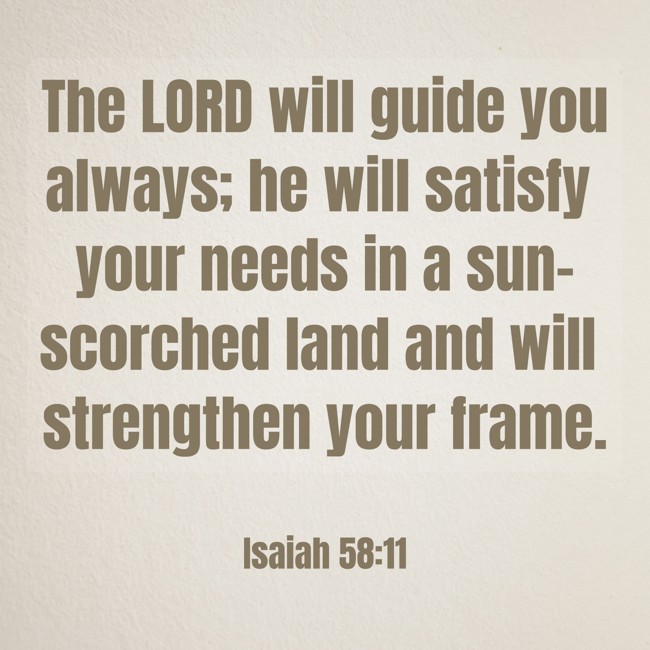 The LORD will guide you always; he will satisfy your needs in a sun-scorched land and will strengthen your frame. - Isaiah 58:11