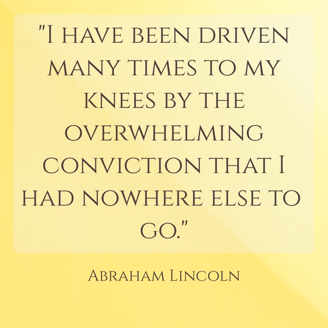 I have been driven many times to my knees by the overwhelming conviction that I had nowhere else to go. - Abraham Lincoln