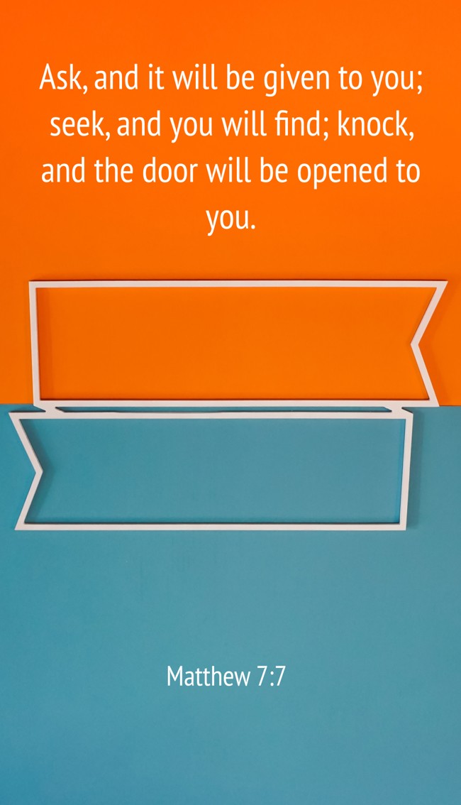 Ask, and it will be given to you; seek, and you will find; knock, and the door will be opened to you. - Matthew 7:7