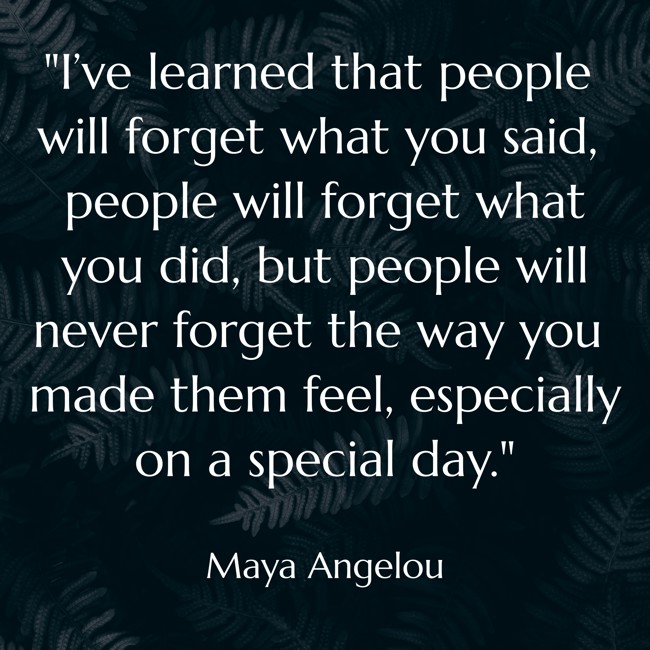 I’ve learned that people will forget what you said, people will forget what you did, but people will never forget the way you made them feel, especially on a special day. - Maya Angelou
