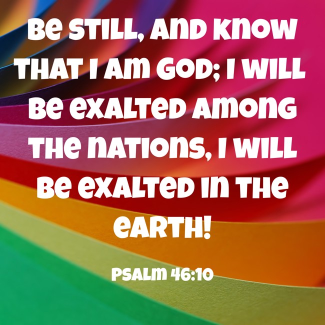 Be still, and know that I am God; I will be exalted among the nations, I will be exalted in the earth! - Psalm 46:10