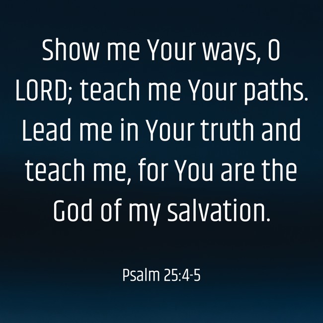 Show me Your ways, O LORD; teach me Your paths. Lead me in Your truth and teach me, for You are the God of my salvation. - Psalm 25:4-5