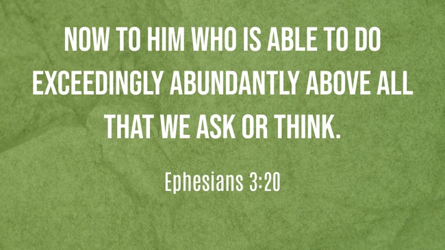 Now to Him who is able to do exceedingly abundantly above all that we ask or think. - Ephesians 3:20