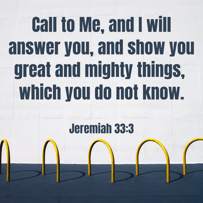 Call to Me, and I will answer you, and show you great and mighty things, which you do not know. - Jeremiah 33:3