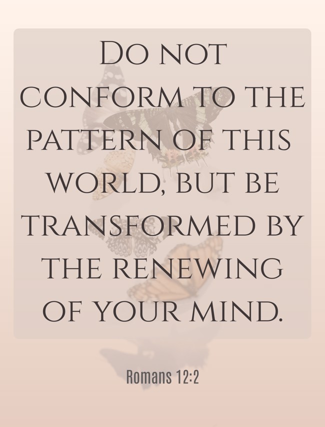 Do not conform to the pattern of this world, but be transformed by the renewing of your mind. - Romans 12:2